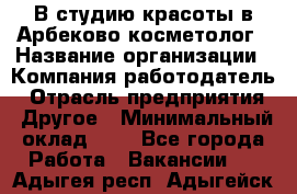 В студию красоты в Арбеково косметолог › Название организации ­ Компания-работодатель › Отрасль предприятия ­ Другое › Минимальный оклад ­ 1 - Все города Работа » Вакансии   . Адыгея респ.,Адыгейск г.